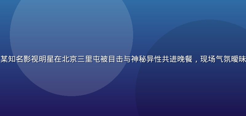 吃瓜网头条——某知名影视明星在北京三里屯被目击与神秘异性共进晚餐，现场气氛暧昧，引发网友热议