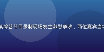 吃瓜网资讯——某综艺节目录制现场发生激烈争吵，两位嘉宾当场翻脸画面遭流出