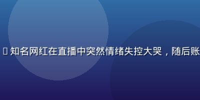 吃瓜网资讯——知名网红在直播中突然情绪失控大哭，随后账号疑似被封禁